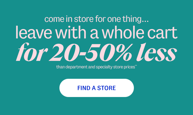 come in store for one thing... leave with a whole cart for 20-50% less than department and specialty store prices**. Find A Store.